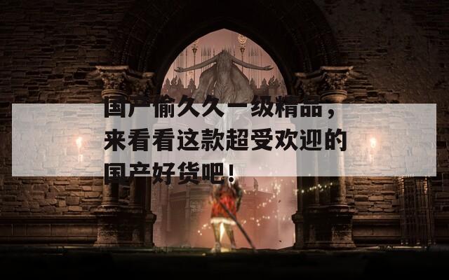 国产偷久久一级精品，来看看这款超受欢迎的国产好货吧！