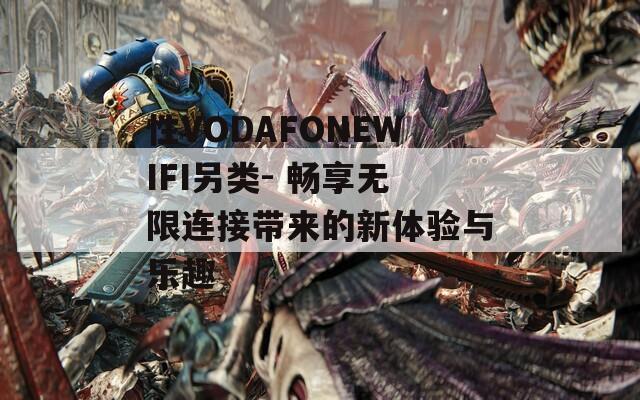 性VODAFONEWIFI另类- 畅享无限连接带来的新体验与乐趣