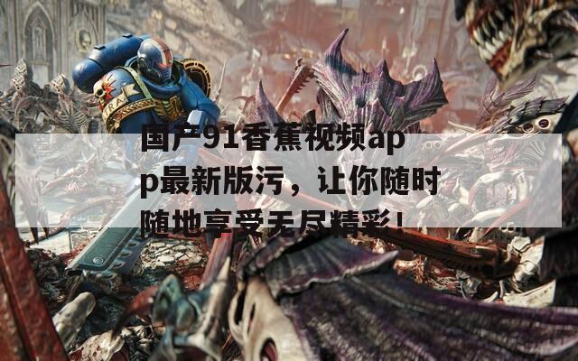 国产91香蕉视频app最新版污，让你随时随地享受无尽精彩！