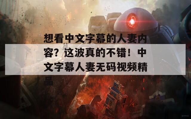 想看中文字幕的人妻内容？这波真的不错！中文字幕人妻无码视频精品