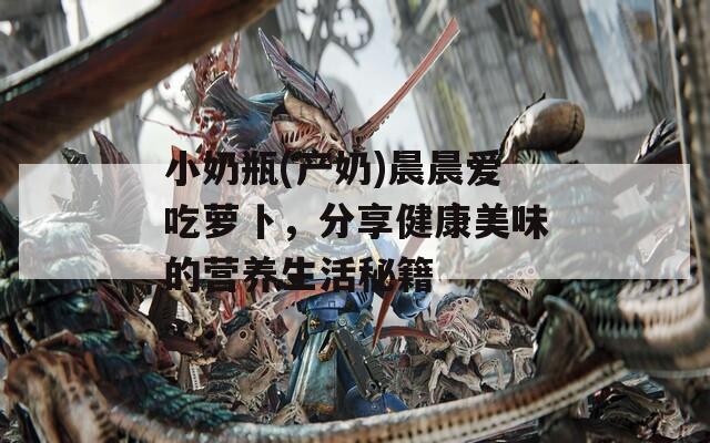 小奶瓶(产奶)晨晨爱吃萝卜，分享健康美味的营养生活秘籍