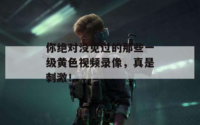 你绝对没见过的那些一级黄色视频录像，真是刺激！
