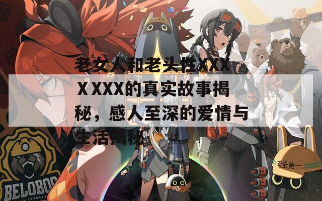老女人和老头性XXXⅩXXX的真实故事揭秘，感人至深的爱情与生活揭秘