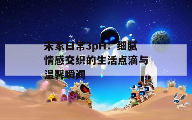 宋家日常3pH：细腻情感交织的生活点滴与温馨瞬间