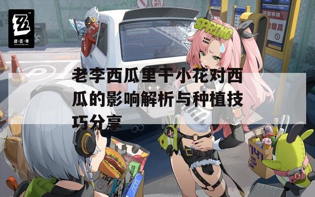 老李西瓜里干小花对西瓜的影响解析与种植技巧分享