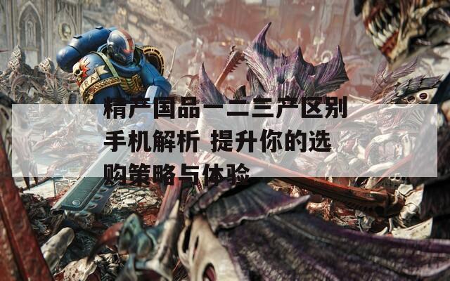精产国品一二三产区别手机解析 提升你的选购策略与体验