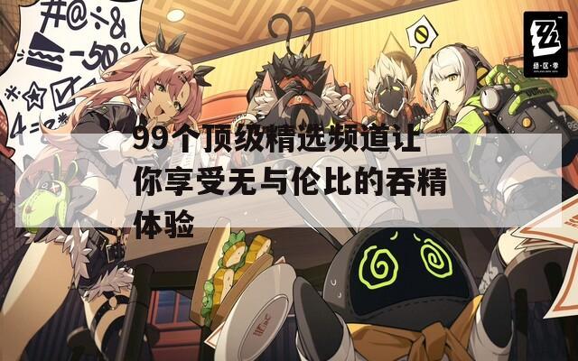 99个顶级精选频道让你享受无与伦比的吞精体验