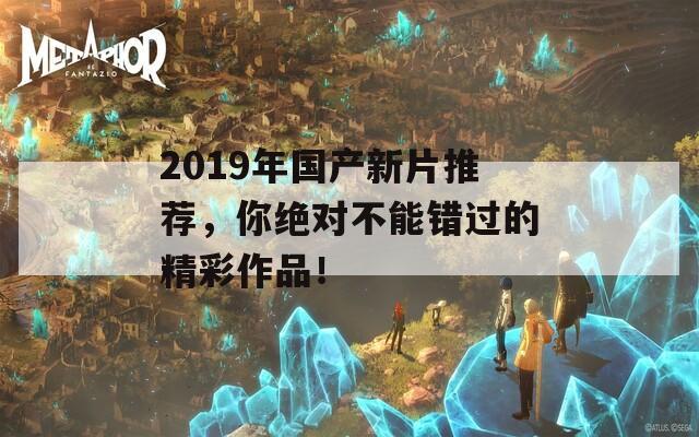 2019年国产新片推荐，你绝对不能错过的精彩作品！