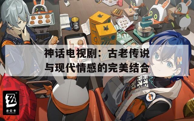神话电视剧：古老传说与现代情感的完美结合
