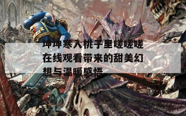 坤坤寒入桃子里嗟嗟嗟在线观看带来的甜美幻想与温暖感悟