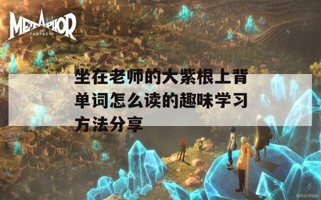 坐在老师的大紫根上背单词怎么读的趣味学习方法分享