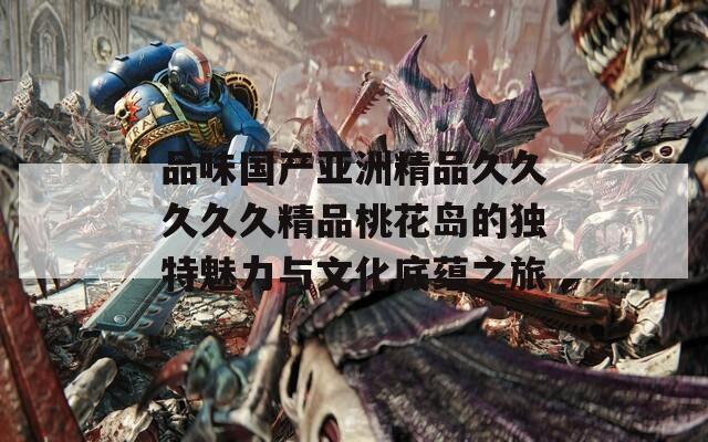 品味国产亚洲精品久久久久久精品桃花岛的独特魅力与文化底蕴之旅