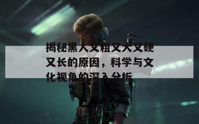揭秘黑人又粗又大又硬又长的原因，科学与文化视角的深入分析