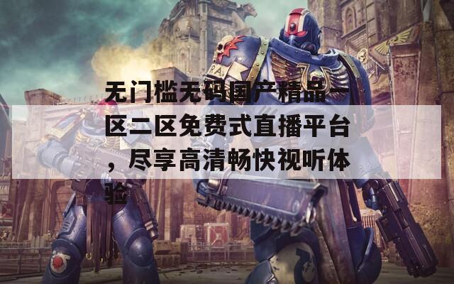 无门槛无码国产精品一区二区免费式直播平台，尽享高清畅快视听体验
