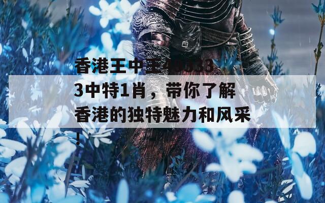 香港王中王493333中特1肖，带你了解香港的独特魅力和风采！
