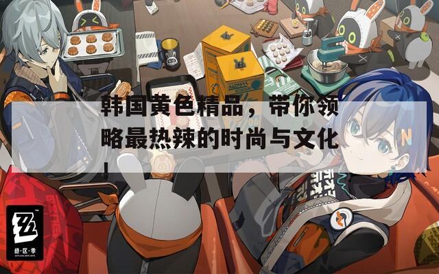 韩国黄色精品，带你领略最热辣的时尚与文化！