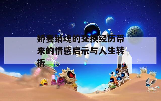 娇妻销魂的交换经历带来的情感启示与人生转折