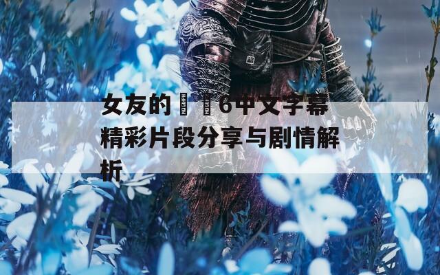女友的妺妺6中文字幕精彩片段分享与剧情解析
