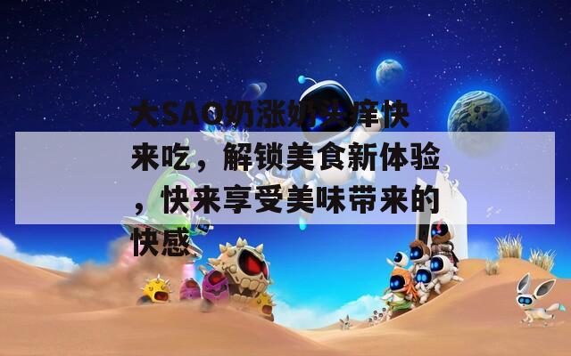 大SAO奶涨奶头痒快来吃，解锁美食新体验，快来享受美味带来的快感