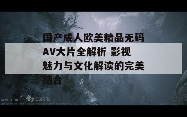 国产成人欧美精品无码AV大片全解析 影视魅力与文化解读的完美结合