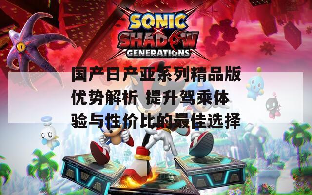 国产日产亚系列精品版优势解析 提升驾乘体验与性价比的最佳选择