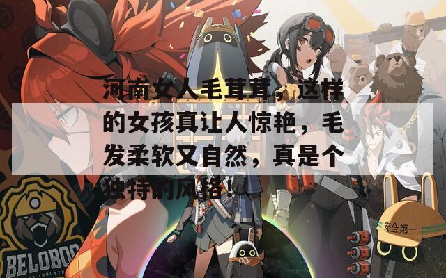 河南女人毛茸茸，这样的女孩真让人惊艳，毛发柔软又自然，真是个独特的风格！