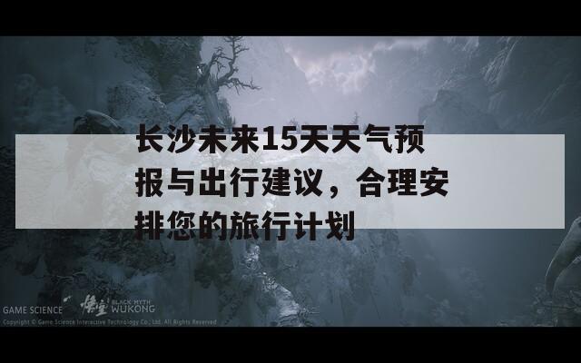 长沙未来15天天气预报与出行建议，合理安排您的旅行计划
