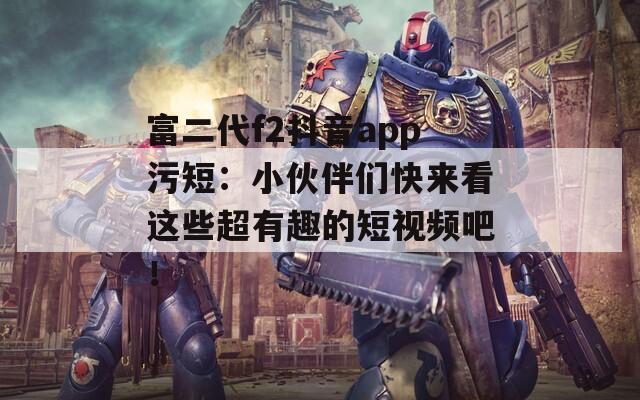 富二代f2抖音app污短：小伙伴们快来看这些超有趣的短视频吧！