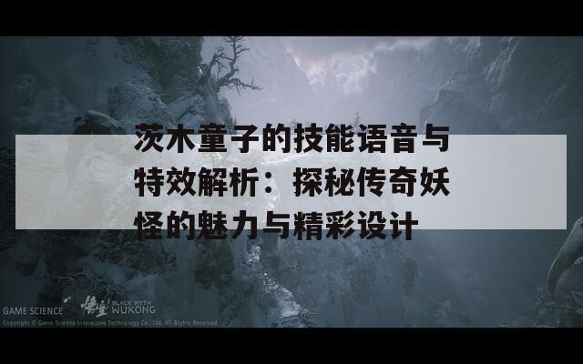 茨木童子的技能语音与特效解析：探秘传奇妖怪的魅力与精彩设计
