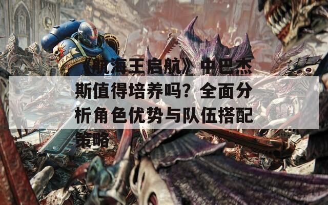 《航海王启航》中巴杰斯值得培养吗？全面分析角色优势与队伍搭配策略
