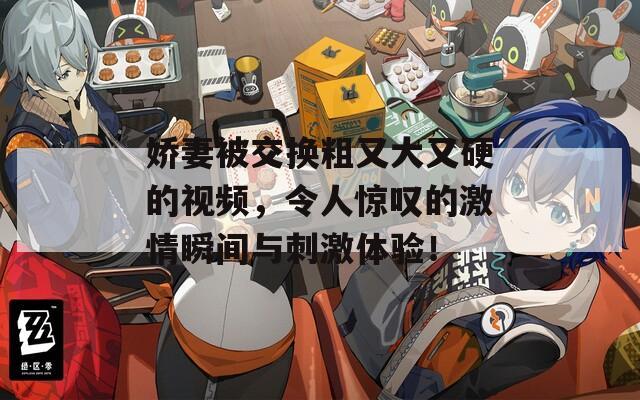 娇妻被交换粗又大又硬的视频，令人惊叹的激情瞬间与刺激体验！