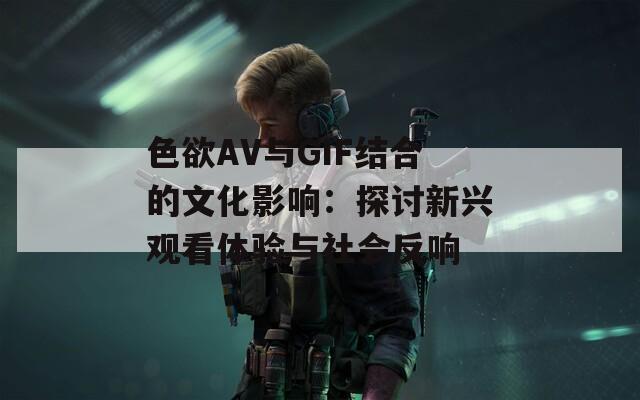 色欲AV与GIF结合的文化影响：探讨新兴观看体验与社会反响