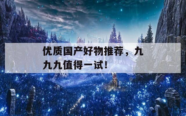 优质国产好物推荐，九九九值得一试！