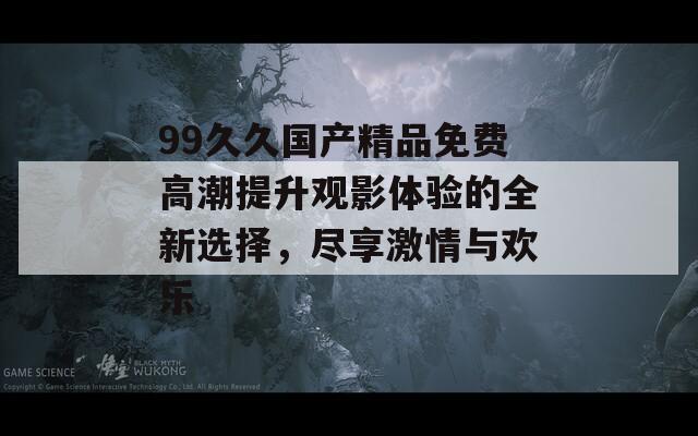 99久久国产精品免费高潮提升观影体验的全新选择，尽享激情与欢乐