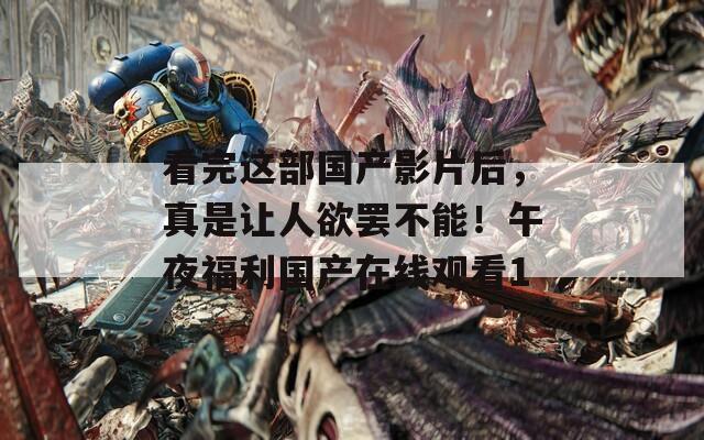 看完这部国产影片后，真是让人欲罢不能！午夜福利国产在线观看1