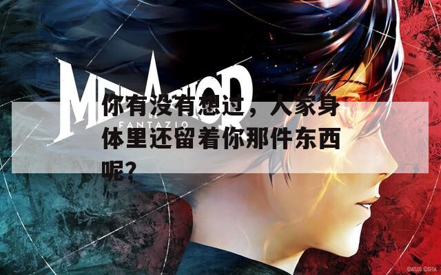 你有没有想过，人家身体里还留着你那件东西呢？