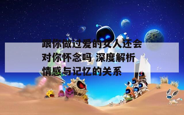 跟你做过爱的女人还会对你怀念吗 深度解析情感与记忆的关系