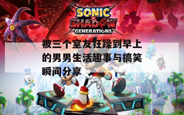 被三个室友狂躁到早上的男男生活趣事与搞笑瞬间分享