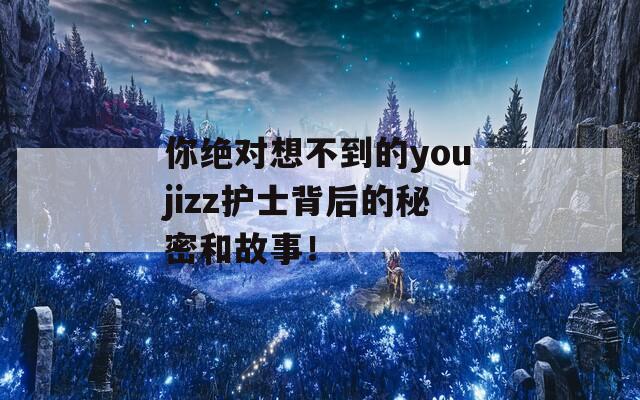 你绝对想不到的youjizz护士背后的秘密和故事！