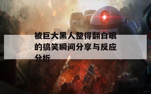 被巨大黑人整得翻白眼的搞笑瞬间分享与反应分析