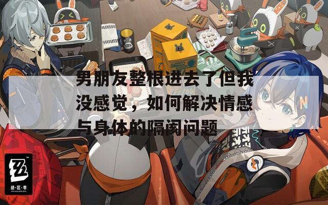 男朋友整根进去了但我没感觉，如何解决情感与身体的隔阂问题