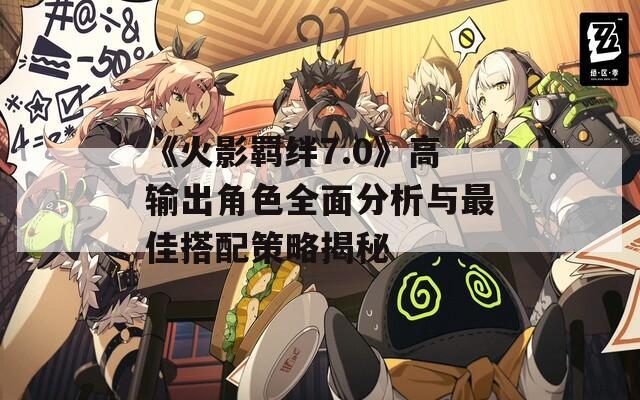 《火影羁绊7.0》高输出角色全面分析与最佳搭配策略揭秘