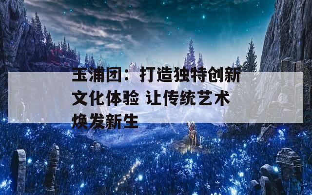 玉浦团：打造独特创新文化体验 让传统艺术焕发新生