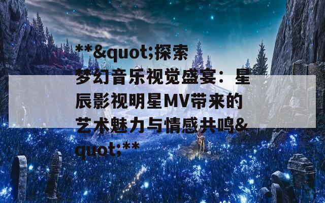 **"探索梦幻音乐视觉盛宴：星辰影视明星MV带来的艺术魅力与情感共鸣"**