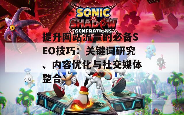 提升网站流量的必备SEO技巧：关键词研究、内容优化与社交媒体整合