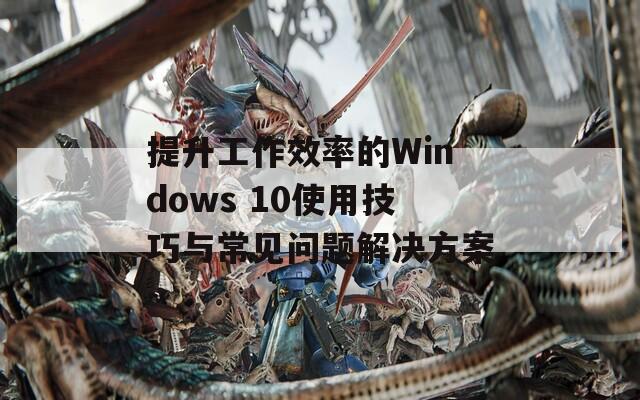 提升工作效率的Windows 10使用技巧与常见问题解决方案