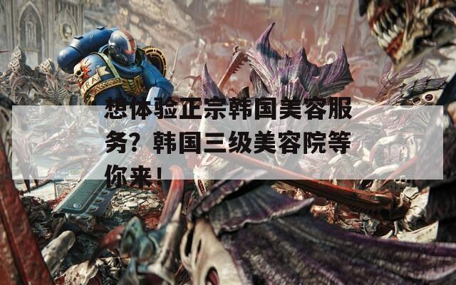 想体验正宗韩国美容服务？韩国三级美容院等你来！