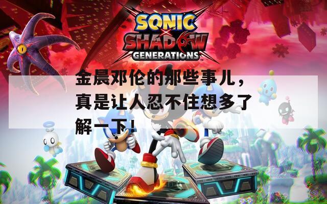 金晨邓伦的那些事儿，真是让人忍不住想多了解一下！