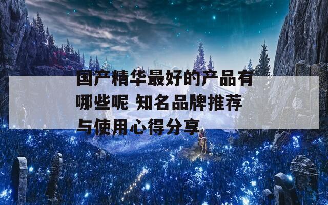 国产精华最好的产品有哪些呢 知名品牌推荐与使用心得分享