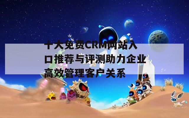 十大免费CRM网站入口推荐与评测助力企业高效管理客户关系